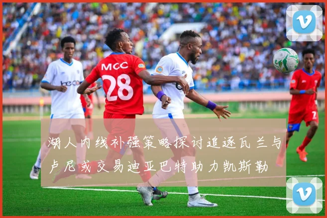 湖人内线补强策略探讨追逐瓦兰与卢尼或交易迪亚巴特助力凯斯勒