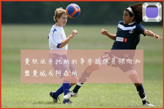 曼联放弃托纳利争夺战球员倾向加盟曼城或阿森纳