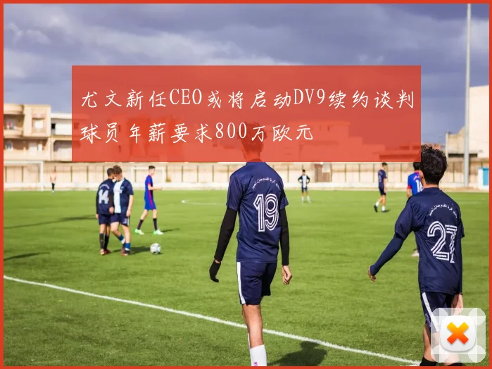尤文新任CEO或将启动DV9续约谈判球员年薪要求800万欧元